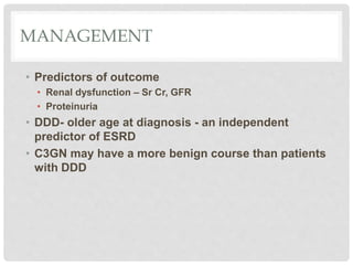 MANAGEMENT
• Predictors of outcome
• Renal dysfunction – Sr Cr, GFR
• Proteinuria
• DDD- older age at diagnosis - an independent
predictor of ESRD
• C3GN may have a more benign course than patients
with DDD
 