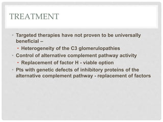 TREATMENT
• Targeted therapies have not proven to be universally
beneficial –
• Heterogeneity of the C3 glomerulopathies
• Control of alternative complement pathway activity
• Replacement of factor H - viable option
• Pts with genetic defects of inhibitory proteins of the
alternative complement pathway - replacement of factors
 