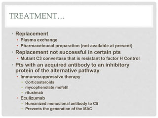 TREATMENT…
• Replacement
• Plasma exchange
• Pharmaceteucal preparation (not available at present)
• Replacement not successful in certain pts
• Mutant C3 convertase that is resistant to factor H Control
• Pts with an acquired antibody to an inhibitory
protein of the alternative pathway
• Immunosuppressive therapy
• Corticosteroids
• mycophenolate mofetil
• rituximab
• Eculizumab
• Humanized monoclonal antibody to C5
• Prevents the generation of the MAC
 