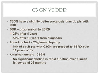 C3 GN VS DDD
• C3GN have a slightly better prognosis than do pts with
DDD
• DDD – progression to ESRD
• 25% after 5 years
• 50% after 10 years from diagnosis
• French cohort - C3 glomerulopathy
• ¼th of adult pts with C3GN progressed to ESRD over
10 years of f/u
• American cohort - C3GN
• No significant decline in renal function over a mean
follow-up of 26 months
 