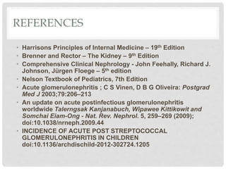 REFERENCES
• Harrisons Principles of Internal Medicine – 19th Edition
• Brenner and Rector – The Kidney – 9th Edition
• Comprehensive Clinical Nephrology - John Feehally, Richard J.
Johnson, Jürgen Floege – 5th edition
• Nelson Textbook of Pediatrics, 7th Edition
• Acute glomerulonephritis ; C S Vinen, D B G Oliveira: Postgrad
Med J 2003;79:206–213
• An update on acute postinfectious glomerulonephritis
worldwide Talerngsak Kanjanabuch, Wipawee Kittikowit and
Somchai Eiam-Ong - Nat. Rev. Nephrol. 5, 259–269 (2009);
doi:10.1038/nrneph.2009.44
• INCIDENCE OF ACUTE POST STREPTOCOCCAL
GLOMERULONEPHRITIS IN CHILDREN
doi:10.1136/archdischild-2012-302724.1205
 