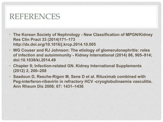 REFERENCES
• The Korean Society of Nephrology - New Classification of MPGN/Kidney
Res Clin Pract 33 (2014)171–173
http://dx.doi.org/10.1016/j.krcp.2014.10.005
• WG Couser and RJ Johnson: The etiology of glomerulonephritis: roles
of infection and autoimmunity - Kidney International (2014) 86, 905–914;
doi:10.1038/ki.2014.49
• Chapter 9; Infection-related GN. Kidney International Supplements
(2012) 2, 200–208
• Saadoun D, Resche-Rigon M, Sene D et al. Rituximab combined with
Peg-interferon-ribavirin in refractory HCV -cryoglobulinaemia vasculitis.
Ann Rheum Dis 2008; 67: 1431–1436
 