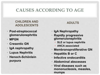 CAUSES ACCORDING TO AGE
CHILDREN AND
ADOLESCENTS
• Post-streptococcal
glomerulonephritis
• MPGN
• Cresentic GN
• IgA nephropathy
• Lupus Nephritis
• Henoch-Schönlein
purpura
ADULTS
• IgA Nephropathy
• Rapidly progressive
glomerulonephritis
• SLE or lupus nephritis
• ANCA associated
• Membranoproliferative GN
• Hepatitis B or C
• Infective endocarditis
• Abdominal abscesses
• Viral diseases such as
mononucleosis, measles,
mumps
 