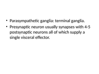 • Parasympathetic ganglia: terminal ganglia.
• Presynaptic neuron usually synapses with 4-5
postsynaptic neurons all of which supply a
single visceral effector.
 