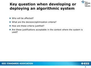 Key question when developing or
deploying an algorithmic system
8
 Who will be affected?
 What are the decision/optimization criteria?
 How are these criteria justified?
 Are these justifications acceptable in the context where the system is
used?
 