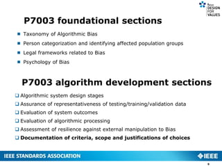 P7003 foundational sections
 Taxonomy of Algorithmic Bias
 Person categorization and identifying affected population groups
 Legal frameworks related to Bias
 Psychology of Bias
9
P7003 algorithm development sections
 Algorithmic system design stages
 Assurance of representativeness of testing/training/validation data
 Evaluation of system outcomes
 Evaluation of algorithmic processing
 Assessment of resilience against external manipulation to Bias
 Documentation of criteria, scope and justifications of choices
 