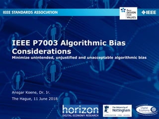 IEEE P7003 Algorithmic Bias
Considerations
Minimize unintended, unjustified and unacceptable algorithmic bias
Ansgar Koene, Dr. Ir.
The Hague, 11 June 2018
 