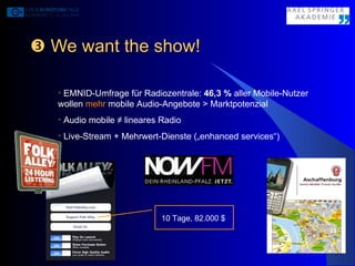    We want the show! EMNID-Umfrage für Radiozentrale:  46,3 %  aller Mobile-Nutzer wollen  mehr  mobile Audio-Angebote > Marktpotenzial Audio mobile  ≠  lineares Radio Live-Stream + Mehrwert-Dienste („enhanced services“) 10 Tage, 82.000 $ 