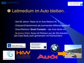    Leitmedium im Auto bleiben. Seit 80 Jahren: Radio ist im Auto Medium Nr. 1 Onboard-Entertainment als kommendes Milliardengeschäft Zukunftsthema:  Smart Cockpits  – das Auto denkt mit Business Webs : Koop mit Partnern aus der Kfz-Industrie  (als Case Study auch gemeinsam mit Hochschulen) 