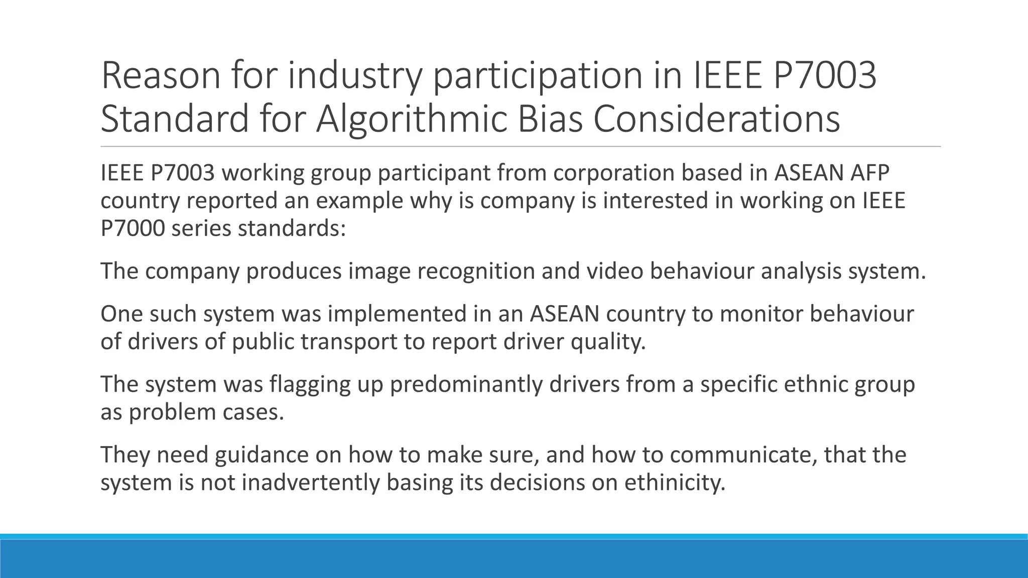Reason for industry participation in IEEE P7003
Standard for Algorithmic Bias Considerations
IEEE P7003 working group participant from corporation based in ASEAN AFP
country reported an example why is company is interested in working on IEEE
P7000 series standards:
The company produces image recognition and video behaviour analysis system.
One such system was implemented in an ASEAN country to monitor behaviour
of drivers of public transport to report driver quality.
The system was flagging up predominantly drivers from a specific ethnic group
as problem cases.
They need guidance on how to make sure, and how to communicate, that the
system is not inadvertently basing its decisions on ethinicity.
 