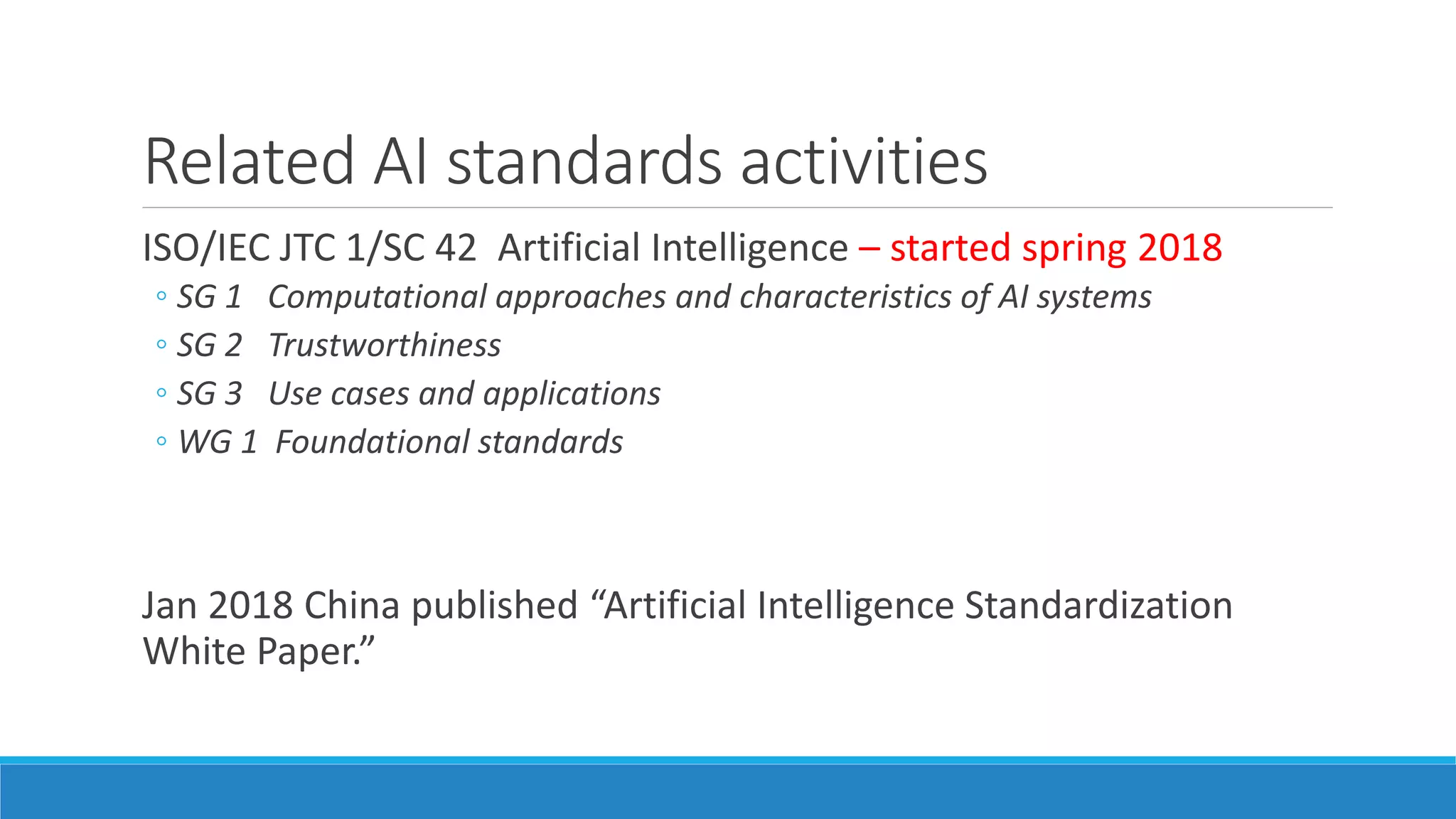 Related AI standards activities
ISO/IEC JTC 1/SC 42 Artificial Intelligence – started spring 2018
◦ SG 1 Computational approaches and characteristics of AI systems
◦ SG 2 Trustworthiness
◦ SG 3 Use cases and applications
◦ WG 1 Foundational standards
Jan 2018 China published “Artificial Intelligence Standardization
White Paper.”
 