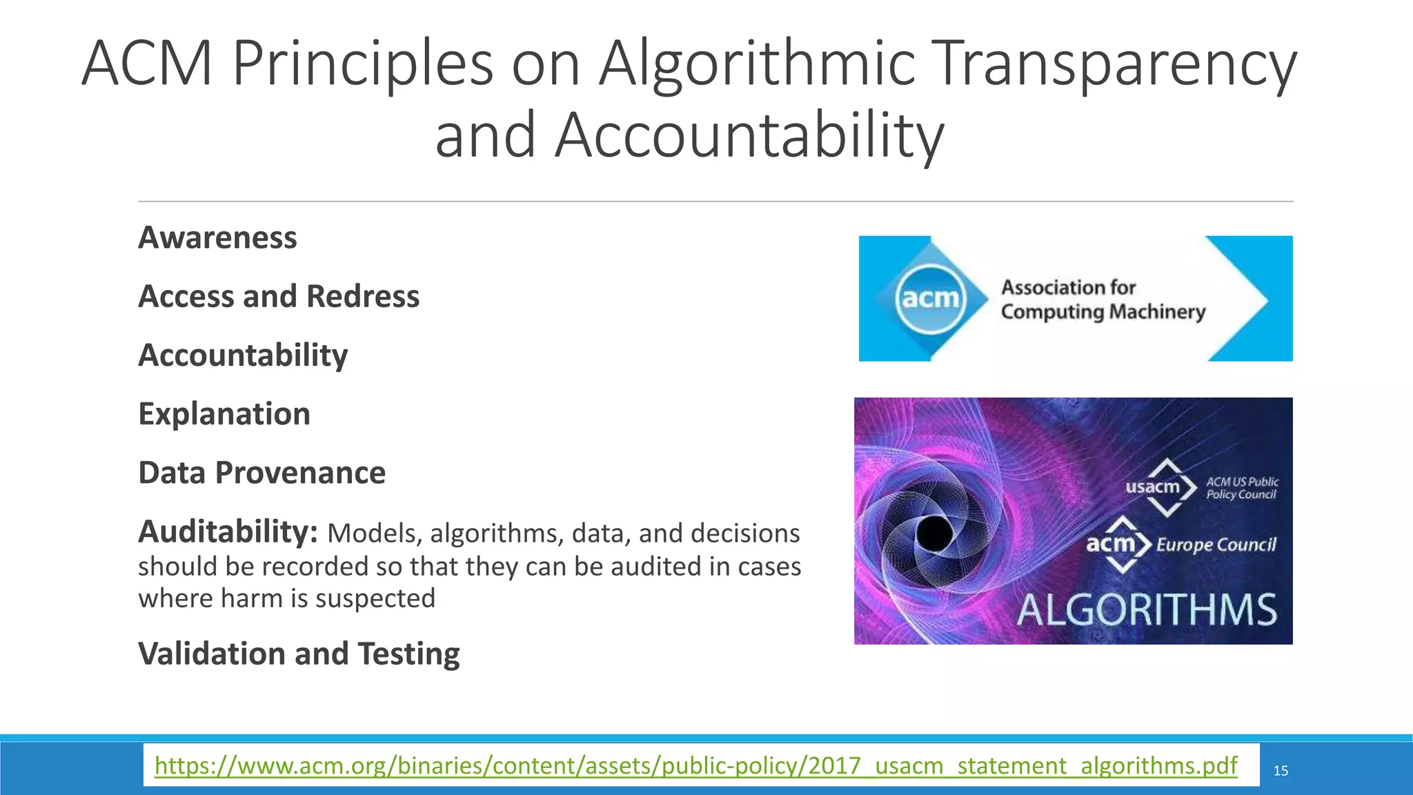 ACM Principles on Algorithmic Transparency
and Accountability
Awareness
Access and Redress
Accountability
Explanation
Data Provenance
Auditability: Models, algorithms, data, and decisions
should be recorded so that they can be audited in cases
where harm is suspected
Validation and Testing
15https://www.acm.org/binaries/content/assets/public-policy/2017_usacm_statement_algorithms.pdf
 