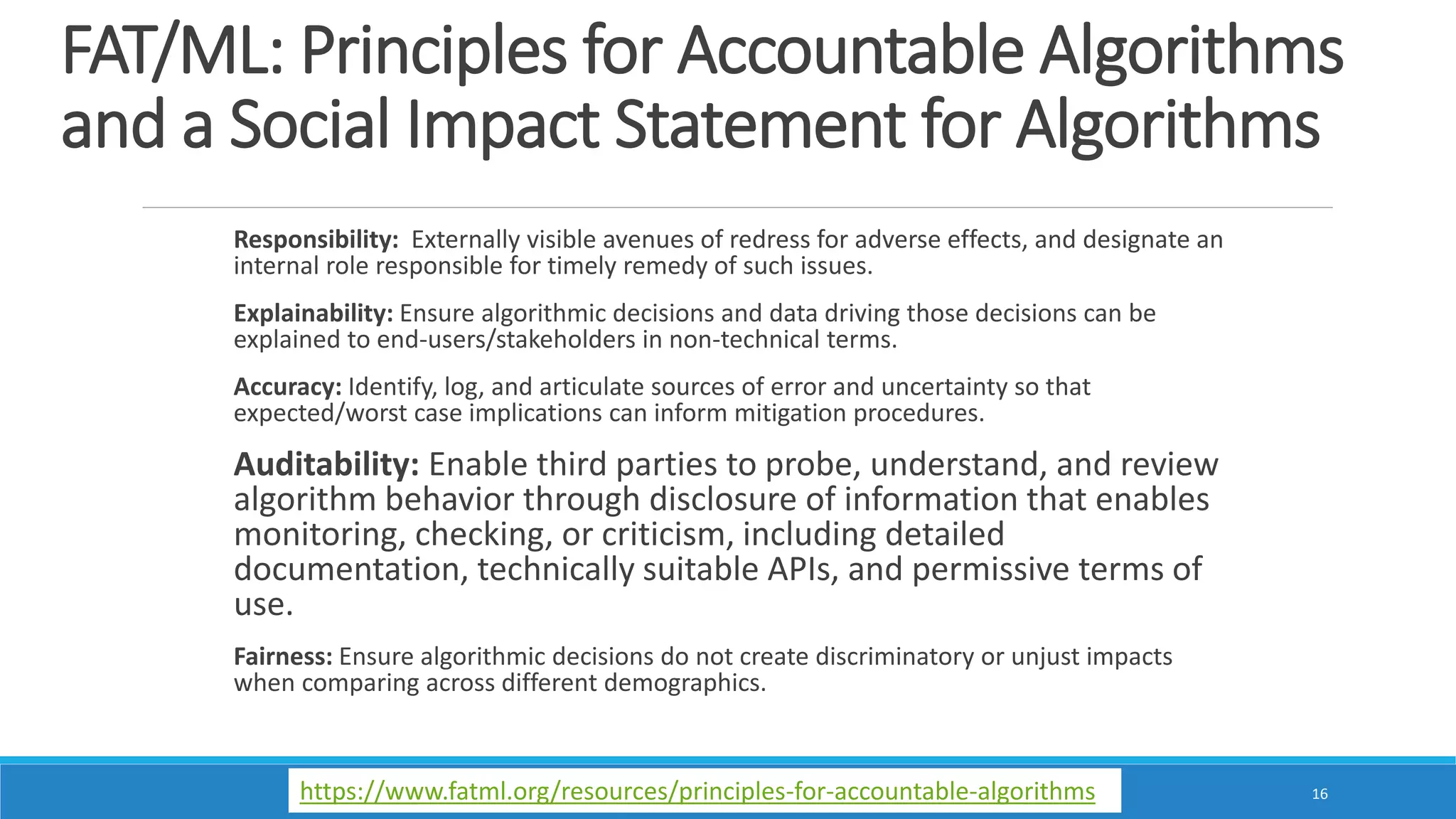 FAT/ML: Principles for Accountable Algorithms
and a Social Impact Statement for Algorithms
Responsibility: Externally visible avenues of redress for adverse effects, and designate an
internal role responsible for timely remedy of such issues.
Explainability: Ensure algorithmic decisions and data driving those decisions can be
explained to end-users/stakeholders in non-technical terms.
Accuracy: Identify, log, and articulate sources of error and uncertainty so that
expected/worst case implications can inform mitigation procedures.
Auditability: Enable third parties to probe, understand, and review
algorithm behavior through disclosure of information that enables
monitoring, checking, or criticism, including detailed
documentation, technically suitable APIs, and permissive terms of
use.
Fairness: Ensure algorithmic decisions do not create discriminatory or unjust impacts
when comparing across different demographics.
16https://www.fatml.org/resources/principles-for-accountable-algorithms
 