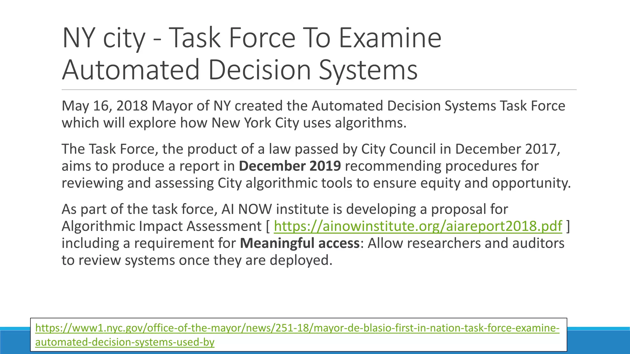 NY city - Task Force To Examine
Automated Decision Systems
May 16, 2018 Mayor of NY created the Automated Decision Systems Task Force
which will explore how New York City uses algorithms.
The Task Force, the product of a law passed by City Council in December 2017,
aims to produce a report in December 2019 recommending procedures for
reviewing and assessing City algorithmic tools to ensure equity and opportunity.
As part of the task force, AI NOW institute is developing a proposal for
Algorithmic Impact Assessment [ https://ainowinstitute.org/aiareport2018.pdf ]
including a requirement for Meaningful access: Allow researchers and auditors
to review systems once they are deployed.
https://www1.nyc.gov/office-of-the-mayor/news/251-18/mayor-de-blasio-first-in-nation-task-force-examine-
automated-decision-systems-used-by
 