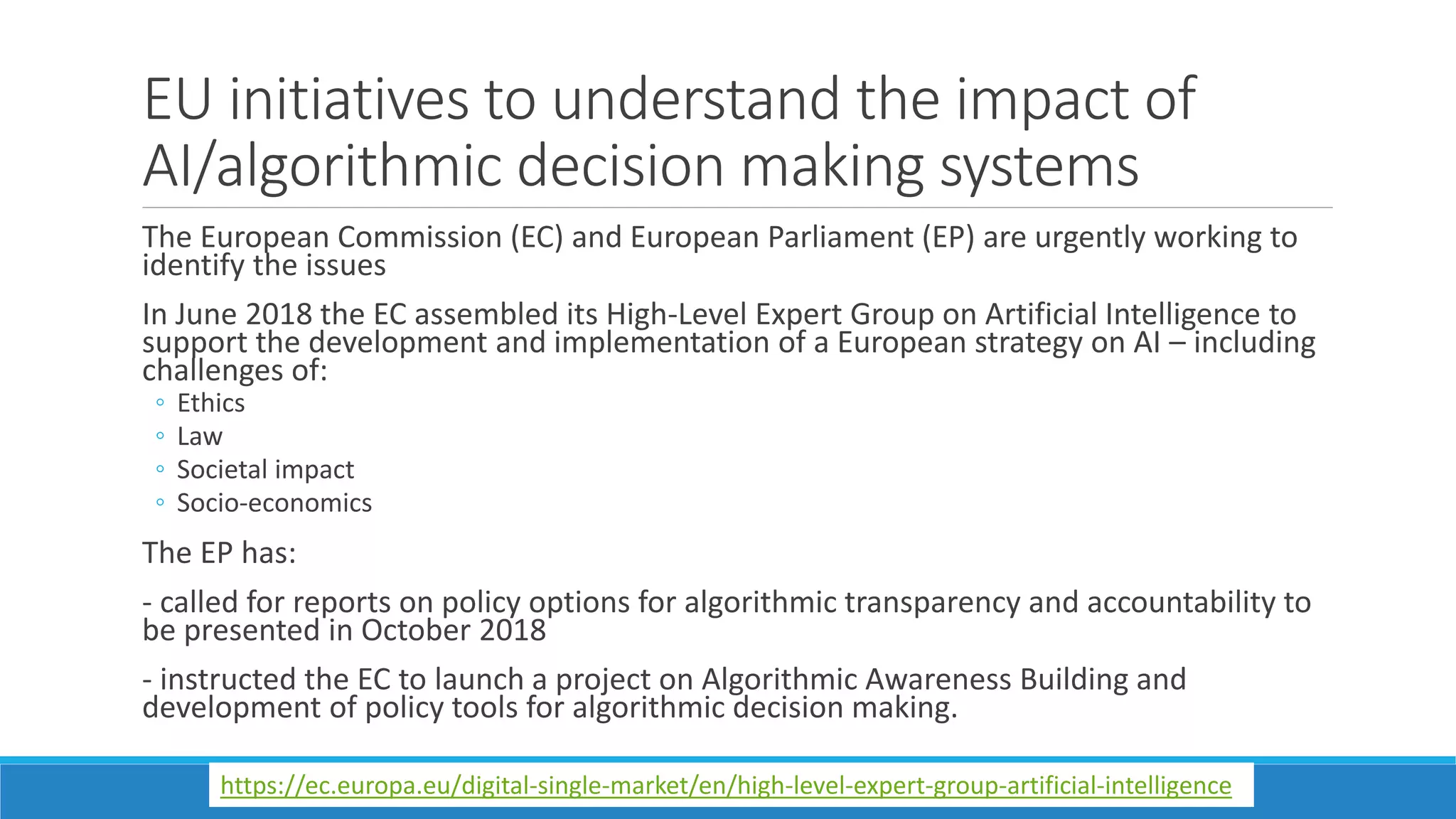 EU initiatives to understand the impact of
AI/algorithmic decision making systems
The European Commission (EC) and European Parliament (EP) are urgently working to
identify the issues
In June 2018 the EC assembled its High-Level Expert Group on Artificial Intelligence to
support the development and implementation of a European strategy on AI – including
challenges of:
◦ Ethics
◦ Law
◦ Societal impact
◦ Socio-economics
The EP has:
- called for reports on policy options for algorithmic transparency and accountability to
be presented in October 2018
- instructed the EC to launch a project on Algorithmic Awareness Building and
development of policy tools for algorithmic decision making.
https://ec.europa.eu/digital-single-market/en/high-level-expert-group-artificial-intelligence
 