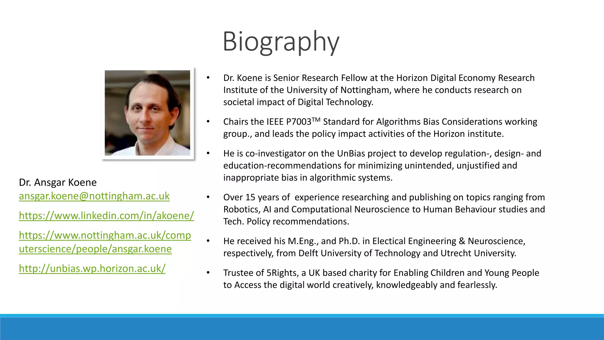 Biography
• Dr. Koene is Senior Research Fellow at the Horizon Digital Economy Research
Institute of the University of Nottingham, where he conducts research on
societal impact of Digital Technology.
• Chairs the IEEE P7003TM Standard for Algorithms Bias Considerations working
group., and leads the policy impact activities of the Horizon institute.
• He is co-investigator on the UnBias project to develop regulation-, design- and
education-recommendations for minimizing unintended, unjustified and
inappropriate bias in algorithmic systems.
• Over 15 years of experience researching and publishing on topics ranging from
Robotics, AI and Computational Neuroscience to Human Behaviour studies and
Tech. Policy recommendations.
• He received his M.Eng., and Ph.D. in Electical Engineering & Neuroscience,
respectively, from Delft University of Technology and Utrecht University.
• Trustee of 5Rights, a UK based charity for Enabling Children and Young People
to Access the digital world creatively, knowledgeably and fearlessly.
Dr. Ansgar Koene
ansgar.koene@nottingham.ac.uk
https://www.linkedin.com/in/akoene/
https://www.nottingham.ac.uk/comp
uterscience/people/ansgar.koene
http://unbias.wp.horizon.ac.uk/
 