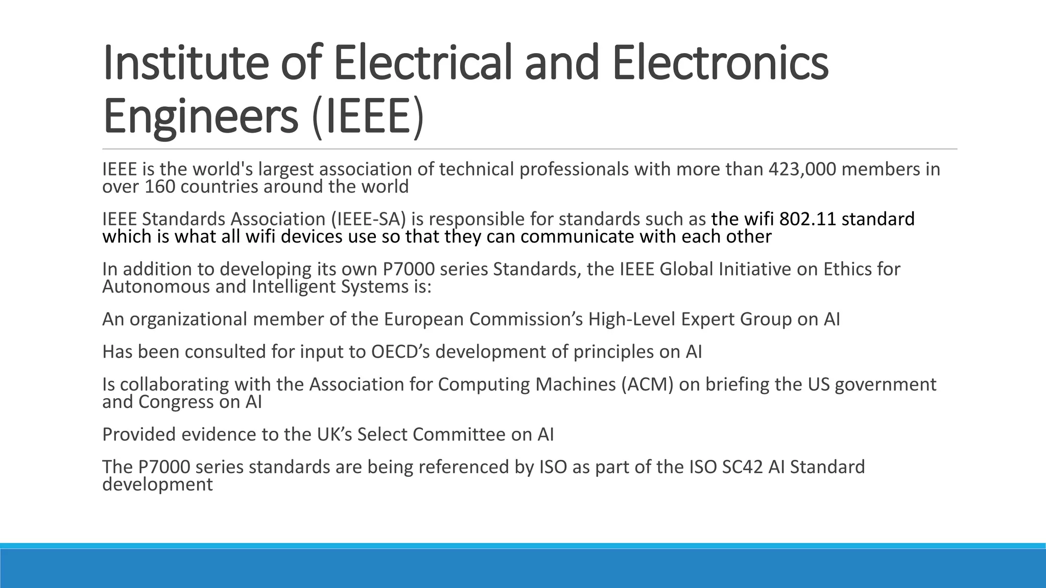 Institute of Electrical and Electronics
Engineers (IEEE)
IEEE is the world's largest association of technical professionals with more than 423,000 members in
over 160 countries around the world
IEEE Standards Association (IEEE-SA) is responsible for standards such as the wifi 802.11 standard
which is what all wifi devices use so that they can communicate with each other
In addition to developing its own P7000 series Standards, the IEEE Global Initiative on Ethics for
Autonomous and Intelligent Systems is:
An organizational member of the European Commission’s High-Level Expert Group on AI
Has been consulted for input to OECD’s development of principles on AI
Is collaborating with the Association for Computing Machines (ACM) on briefing the US government
and Congress on AI
Provided evidence to the UK’s Select Committee on AI
The P7000 series standards are being referenced by ISO as part of the ISO SC42 AI Standard
development
 