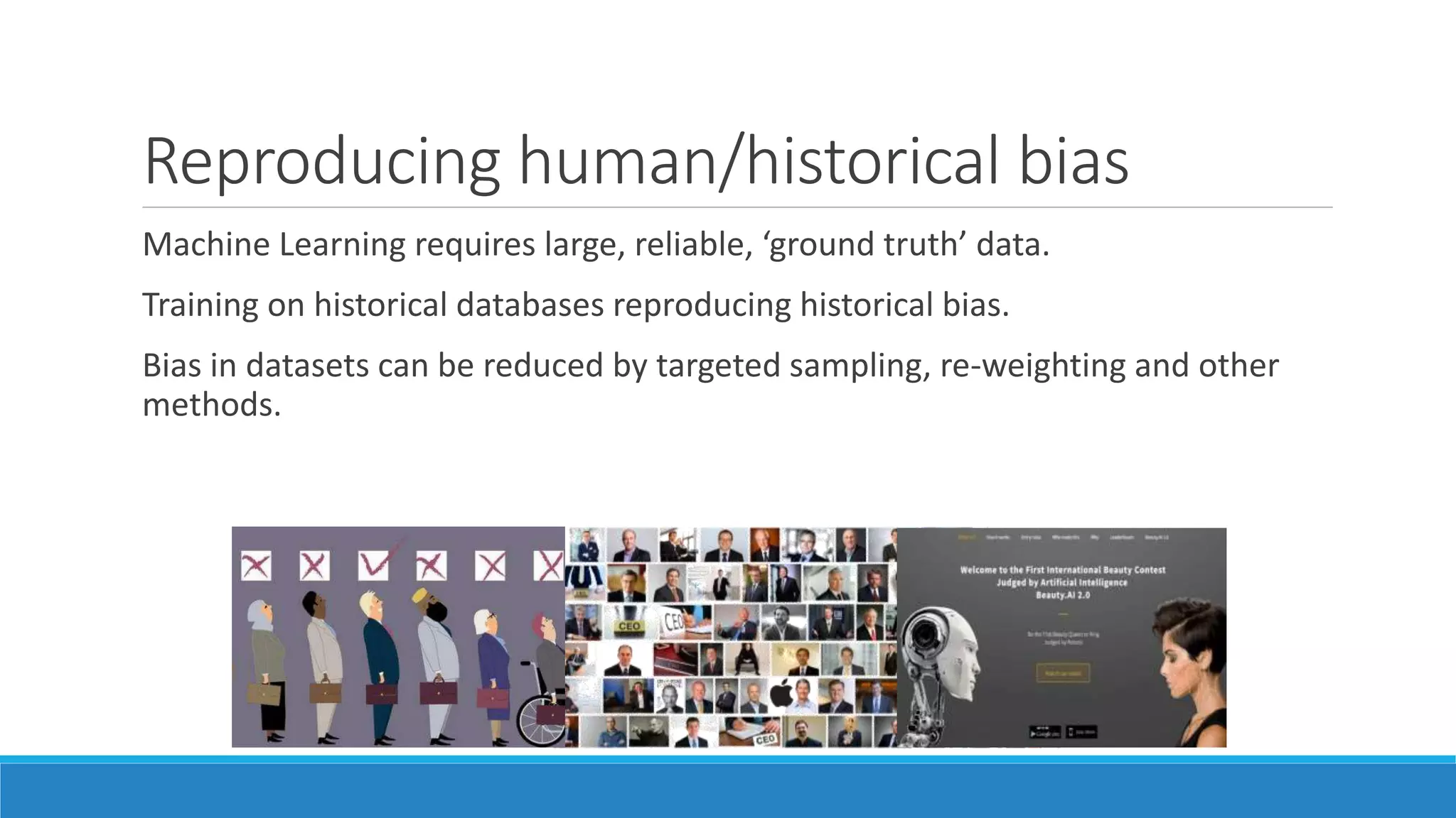 Reproducing human/historical bias
Machine Learning requires large, reliable, ‘ground truth’ data.
Training on historical databases reproducing historical bias.
Bias in datasets can be reduced by targeted sampling, re-weighting and other
methods.
 
