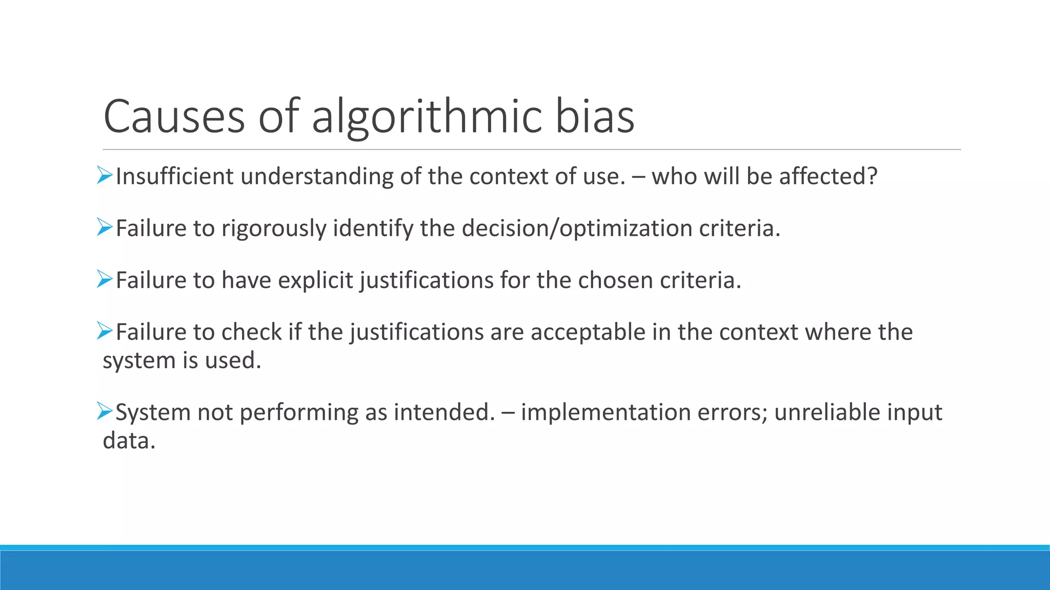 Causes of algorithmic bias
Insufficient understanding of the context of use. – who will be affected?
Failure to rigorously identify the decision/optimization criteria.
Failure to have explicit justifications for the chosen criteria.
Failure to check if the justifications are acceptable in the context where the
system is used.
System not performing as intended. – implementation errors; unreliable input
data.
 