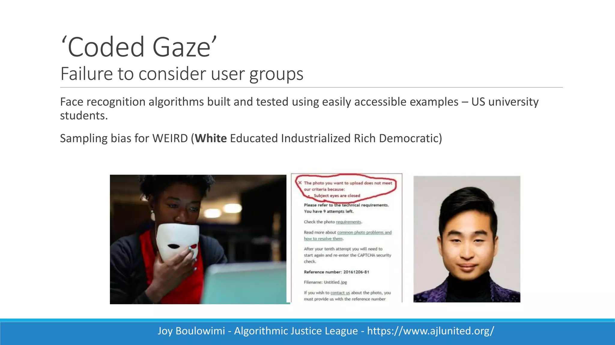 ‘Coded Gaze’
Failure to consider user groups
Face recognition algorithms built and tested using easily accessible examples – US university
students.
Sampling bias for WEIRD (White Educated Industrialized Rich Democratic)
Joy Boulowimi - Algorithmic Justice League - https://www.ajlunited.org/
 