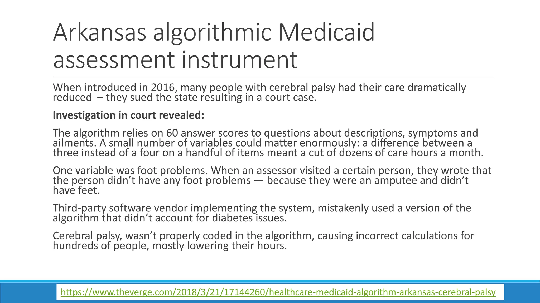 Arkansas algorithmic Medicaid
assessment instrument
When introduced in 2016, many people with cerebral palsy had their care dramatically
reduced – they sued the state resulting in a court case.
Investigation in court revealed:
The algorithm relies on 60 answer scores to questions about descriptions, symptoms and
ailments. A small number of variables could matter enormously: a difference between a
three instead of a four on a handful of items meant a cut of dozens of care hours a month.
One variable was foot problems. When an assessor visited a certain person, they wrote that
the person didn’t have any foot problems — because they were an amputee and didn’t
have feet.
Third-party software vendor implementing the system, mistakenly used a version of the
algorithm that didn’t account for diabetes issues.
Cerebral palsy, wasn’t properly coded in the algorithm, causing incorrect calculations for
hundreds of people, mostly lowering their hours.
https://www.theverge.com/2018/3/21/17144260/healthcare-medicaid-algorithm-arkansas-cerebral-palsy
 