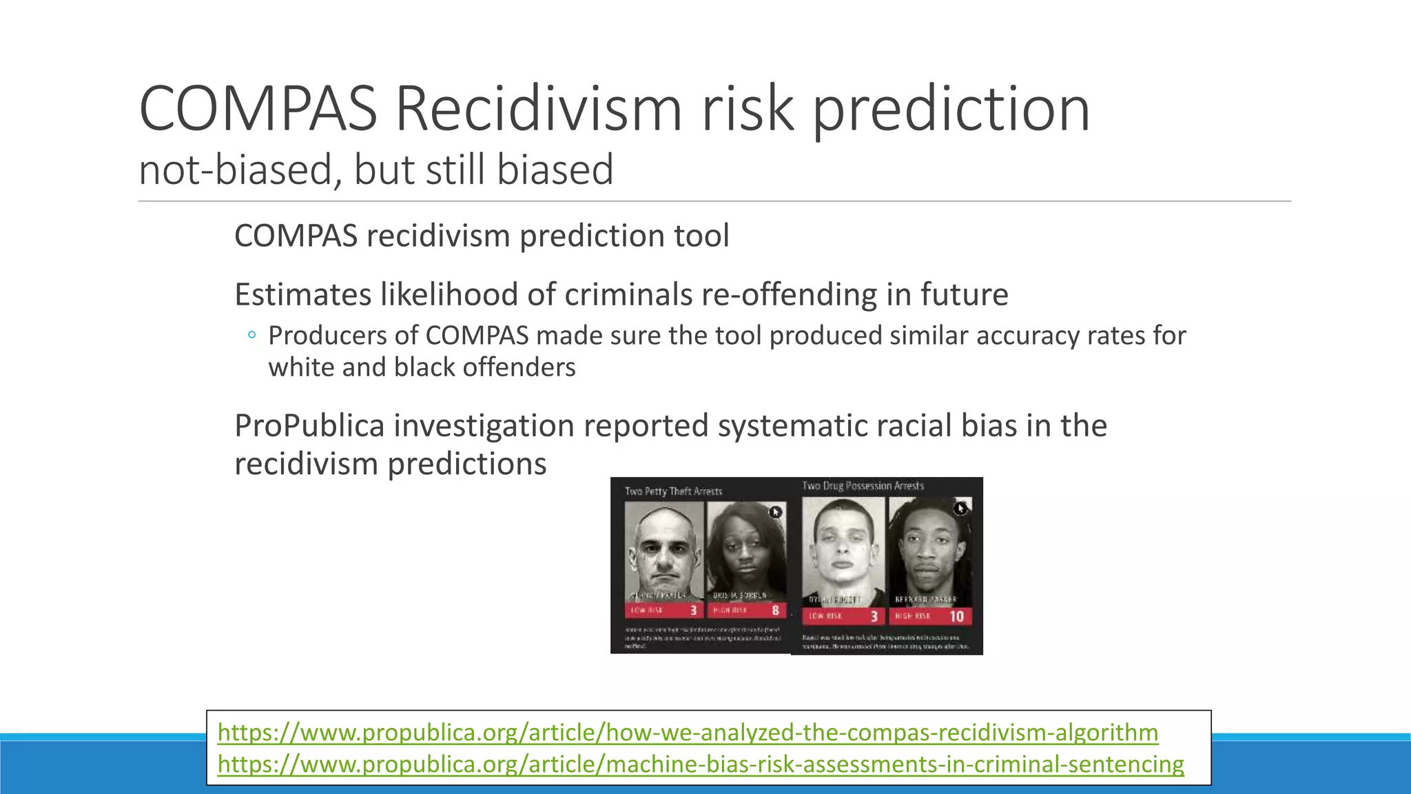 COMPAS Recidivism risk prediction
not-biased, but still biased
COMPAS recidivism prediction tool
Estimates likelihood of criminals re-offending in future
◦ Producers of COMPAS made sure the tool produced similar accuracy rates for
white and black offenders
ProPublica investigation reported systematic racial bias in the
recidivism predictions
https://www.propublica.org/article/how-we-analyzed-the-compas-recidivism-algorithm
https://www.propublica.org/article/machine-bias-risk-assessments-in-criminal-sentencing
 
