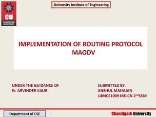 Department of CSE
University Institute of Engineering
Chandigarh UniversityChandigarh University
University Institute of Engineering
Department of CSE
IMPLEMENTATION OF ROUTING PROTOCOL
MAODV
SUBMITTED BY:
ANSHUL MAHAJAN
14MCS1009 ME-CN 2ndSEM
UNDER THE GUIDANCE OF
Er. ARVINDER KAUR
Department of CSE
 