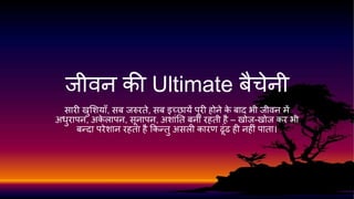 जीवन की Ultimate बैचेनी 
सारी खुशियााँ, सब जरुरते, सब इच्छायेंपूरी होनेके बाद भी जीवन में 
अधुरापन, अकेलापन, सूनापन, अिाांतत बनी रहती है– खोज-खोज कर भी 
बन्दा परेिान रहता हैककन्तुअसली कारण ढूांढ ही नहीांपाता। 
 