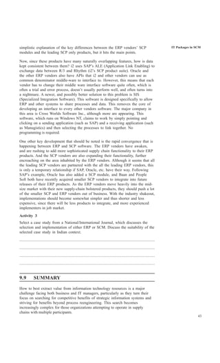simplistic explanation of the key differences between the ERP vendors’ SCP                                                       IT Packages in SCM
modules and the leading SCP only products, but it hits the main points.

Now, since these products have many naturally overlapping features, how is data
kept consistent between them? i2 uses SAP’s ALE (Application Link Enabling) to
exchange data between R/3 and Rhythm (i2’s SCP product suite). Oracle and
the other ERP vendors also have APIs that i2 and other vendors can use as
common denominator middle-ware to interface to. However, this means that each
vendor has to change their middle ware interface software quite often, which is
often a trial and error process, doesn’t usually perform well, and often turns into
a nightmare. A newer, and possibly better solution to this problem is SIS
(Specialized Integration Software). This software is designed specifically to allow
ERP and other systems to share processes and data. This removes the core of
developing an interface to every other vendors software. The major company in
this area is Cross Worlds Software Inc., although more are appearing. This
software, which runs on Windows NT, claims to work by simply pointing and
clicking on a sending application (such as SAP) and a receiving application (such
as Manugistics) and then selecting the processes to link together. No
programming is required.

One other key development that should be noted is the rapid convergence that is
happening between ERP and SCP software. The ERP vendors have awaken,
and are rushing to add more sophisticated supply chain functionality to their ERP
products. And the SCP vendors are also expanding their functionality, further
encroaching on the area inhabited by the ERP vendors. Although it seems that all
the leading SCP vendors are partnered with the all the leading ERP vendors, this
is only a temporary relationship if SAP, Oracle, etc. have their way. Following
SAP’s example, Oracle has also added a SCP module, and Baan and People
Soft both have recently acquired smaller SCP vendors to integrate into future
releases of their ERP products. As the ERP vendors move heavily into the mid-
size market with their new supply-chain bolstered products, they should push a lot
of the smaller SCP and ERP vendors out of business. With the industry shakeout,
implementations should become somewhat simpler and thus shorter and less
expensive, since there will be less products to integrate, and more experienced
implementers in job market.
Activity 3
Select a case study from a National/International Journal, which discusses the
selection and implementation of either ERP or SCM. Discuss the suitability of the
selected case study in Indian context.
..............................................................................................................................
..............................................................................................................................
..............................................................................................................................
..............................................................................................................................


9.9          SUMMARY

How to best extract value from information technology resources is a major
challenge facing both business and IT managers, particularly as they turn their
focus on searching for competitive benefits of strategic information systems and
striving for benefits beyond process reengineering. This search becomes
increasingly complex for those organizations attempting to operate in supply
chains with multiple participants.
                                                                                                                                                 43
 