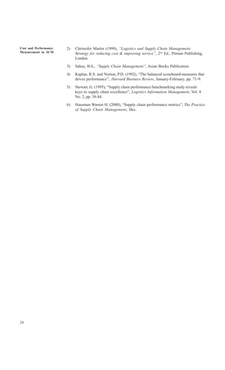 Cost and Performance   2)   Christofer Martin (1999), “Logistics and Supply Chain Management:
Measurement in SCM          Strategy for reducing cost & improving service”, 2nd Ed., Pitman Publishing,
                            London.
                       3)   Sahay, B.S., “Supply Chain Management”, Asian Books Publication.
                       4)   Kaplan, R.S. and Norton, P.D. (1992), “The balanced scoreboard-measures that
                            drives performance’’, Harvard Business Review, January-February, pp. 71-9.
                       5)   Stewart, G. (1995), “Supply chain performance benchmarking study reveals
                            keys to supply chain excellence”, Logistics Information Management, Vol. 8
                            No. 2, pp. 38-44.
                       6)   Hausman Warren H. (2000), “Supply chain performance metrics”, The Practice
                            of Supply Chain Management, Dec.




24
 
