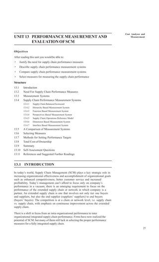 Cost Analyses and
UNIT 13 PERFORMANCE MEASUREMENT AND                                                        Measurement

        EVALUATION OF SCM

Objectives
After reading this unit you would be able to:
·      Justify the need for supply chain performance measures
·      Describe supply chain performance measurement systems
·      Compare supply chain performance measurement systems
·      Select measures for measuring the supply chain performance

Structure
13.1      Introduction
13.2      Need For Supply Chain Performance Measures
13.3      Measurement Systems
13.4      Supply Chain Performance Measurement Systems
          13.4.1   Supply Chain Balanced Scorecard
          13.4.2   Hierarchy Based Measurement System
          13.4.3   Function Based Measurement System
          13.4.4   Perspectives Based Measurement System
          13.4.5   Supply Chain Operations Reference Model
          13.4.6   Dimension Based Measurement System
          13.4.7   Interface Based Measurement System
13.5      A Comparison of Measurement Systems
13.6      Selecting Measures
13.7      Methods for Setting Performance Targets
13.8      Total Cost of Ownership
13.9      Summary
13.10     Self-Assessment Questions
13.11     References and Suggested Further Readings


13.1 INTRODUCTION

In today’s world, Supply Chain Management (SCM) plays a key strategic role in
increasing organizational effectiveness and accomplishment of organizational goals
such as enhanced competitiveness, better customer service and increased
profitability. Today’s management can’t afford to focus only on company’s
performance in a vacuum; there is an emerging requirement to focus on the
performance of the extended supply chain or network in which company is a
partner. An extended supply chain is one that involves not only tier one buyers
and suppliers, but also the end supplier (suppliers’ suppliers) to end buyers
(buyers’ buyers). The competition is at a chain or network level, i.e. supply chain
vs. supply chain, with emphasis on continuous improvement across the extended
supply chain.

There is a shift in focus from an intra organizational performance to inter
organizational integrated supply chain performance. Firms have now realized the
potential of SCM, but many of them still lack in selecting the proper performance
measures for a fully integrated supply chain.
                                                                                                     25
 