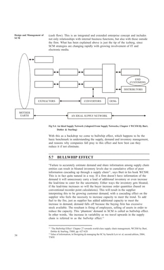 Design and Management of   (cash flow). This is an integrated and extended enterprise concept and includes
SCM                        not only relationships with internal business functions, but also with those outside
                           the firm. What has been explained above is just the tip of the iceberg, since
                           SCM strategies are changing rapidly with growing involvement of IT and
                           electronic media.




                                                                                                                END
                                                                                                             CUSTOMERS

                                                                                                       DISTRIBUTORS



                   EXTRACTORS                                 CONVERTORS                OEMs



     MOTHER
      EARTH                                      AN IDEAL SUPPLY NETWORK


                           Fig 5.4: An Ideal Supply Network (Adapted From Supply Networks, Chapter 1 WCSM By Burt,
                                    Dobler & Starling)

                           With this as a backdrop we come to bullwhip effect, which happens to be the
                           basic benchmark in understanding the supply, demand and inventory management,
                           and reasons why companies fall pray to this effect and how best can they
                           reduce it if not eliminate.


                           5.7     BULLWHIP EFFECT

                           “Failure to accurately estimate demand and share information among supply chain
                           entities can result in bloated inventory levels due to cumulative effect of poor
                           information cascading up through a supply chain12 , says Burt in his book WCSM.
                           This is in fact quite natural in a way. If a firm doesn’t have information of the
                           demand it will unnecessary carry a load of additional inventory or even increase
                           the lead-time to cater for the uncertainty. Either ways the inventory gets bloated,
                           if the lead-time increases so will the buyer increase order quantities (based on
                           conventional recorder point calculations). This will result in the supplier
                           interpreting this to be growing customer demand, with a cascading effect on the
                           supplier who feels the necessity to increase capacity to meet the trend. To add
                           fuel to the fire, just as supplier has added additional capacity to meet the
                           increase in demand, demand falls off because the buying firm has excessive
                           stock available. The resultant is firing of employees, selling of assets in order to
                           reduce the capacity. This ‘phantom’ demand in SCM is called as bullwhip effect.
                           In other words, ‘the increase in variability as we travel upwards in the supply
                           chain is referred to as the bullwhip effect.13


                           12
                              ‘The Bullwhip Effect’ Chapter 27 towards world-class supply chain management, WCSM by Burt,
                              Dobler & Starling, TMH, pp. 627-628
                           13
34                            Value of information, in Designing & managing the SC by Samchi Levi et. al, second edition, 2004,
                           TMH
 