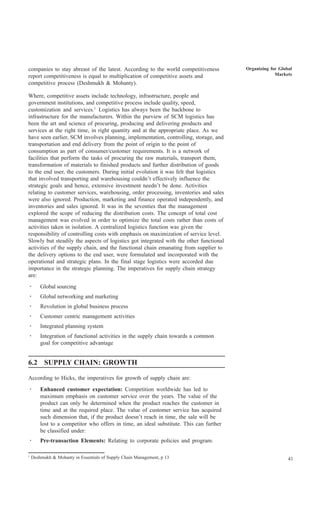 companies to stay abreast of the latest. According to the world competitiveness          Organizing for Global
report competitiveness is equal to multiplication of competitive assets and                           Markets
competitive process (Deshmukh & Mohanty).

Where, competitive assets include technology, infrastructure, people and
government institutions, and competitive process include quality, speed,
customization and services.1 Logistics has always been the backbone to
infrastructure for the manufacturers. Within the purview of SCM logistics has
been the art and science of procuring, producing and delivering products and
services at the right time, in right quantity and at the appropriate place. As we
have seen earlier, SCM involves planning, implementation, controlling, storage, and
transportation and end delivery from the point of origin to the point of
consumption as part of consumer/customer requirements. It is a network of
facilities that perform the tasks of procuring the raw materials, transport them,
transformation of materials to finished products and further distribution of goods
to the end user, the customers. During initial evolution it was felt that logistics
that involved transporting and warehousing couldn’t effectively influence the
strategic goals and hence, extensive investment needn’t be done. Activities
relating to customer services, warehousing, order processing, inventories and sales
were also ignored. Production, marketing and finance operated independently, and
inventories and sales ignored. It was in the seventies that the management
explored the scope of reducing the distribution costs. The concept of total cost
management was evolved in order to optimize the total costs rather than costs of
activities taken in isolation. A centralized logistics function was given the
responsibility of controlling costs with emphasis on maximization of service level.
Slowly but steadily the aspects of logistics got integrated with the other functional
activities of the supply chain, and the functional chain emanating from supplier to
the delivery options to the end user, were formulated and incorporated with the
operational and strategic plans. In the final stage logistics were accorded due
importance in the strategic planning. The imperatives for supply chain strategy
are:
·       Global sourcing
·       Global networking and marketing
·       Revolution in global business process
·       Customer centric management activities
·       Integrated planning system
·       Integration of functional activities in the supply chain towards a common
        goal for competitive advantage


6.2 SUPPLY CHAIN: GROWTH

According to Hicks, the imperatives for growth of supply chain are:
·       Enhanced customer expectation: Competition worldwide has led to
        maximum emphasis on customer service over the years. The value of the
        product can only be determined when the product reaches the customer in
        time and at the required place. The value of customer service has acquired
        such dimension that, if the product doesn’t reach in time, the sale will be
        lost to a competitor who offers in time, an ideal substitute. This can further
        be classified under:
·       Pre-transaction Elements: Relating to corporate policies and program.

1
    Deshmukh & Mohanty in Essentials of Supply Chain Management, p 13                                       41
 