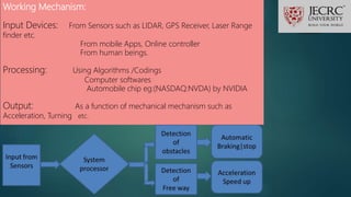 Working Mechanism:
Input Devices: From Sensors such as LIDAR, GPS Receiver, Laser Range
finder etc.
From mobile Apps, Online controller
From human beings.
Processing: Using Algorithms /Codings
Computer softwares
Automobile chip eg:(NASDAQ:NVDA) by NVIDIA
Output: As a function of mechanical mechanism such as
Acceleration, Turning etc.
 