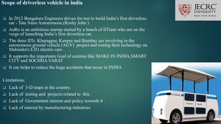 Scope of driverless vehicle in india
 In 2012 Bengaluru Engineers driven for test to build India’s first driverless
car - Tata Nano Autonomous.(Roshy John )
 AuRo is an ambitious startup started by a bunch of IITians who are on the
verge of launching India’s first driverless car.
 The three IITs Kharagpur, Kanpur and Bombay are involving in the
autonomous ground vehicle (AGV) project and testing their technology on
Mahindra's E2O electric cars .
 It supports the importants Goal of coutries like MAKE IN INDIA,SMART
CITY and SOCHHA VARAT
 It can helps to reduce the huge accidents that occur in INDIA
Limitations:
 Lack of 3-D maps in the country.
 Lack of testing and projects related to this .
 Lack of Government interest and policy towards it .
 Lack of interest by manufacturing industries
 