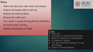Pros:
 Makes the trips more safer, faster and cheaper
 Reduces the human effort in driving
 Reduces the road accidents.
 Reduces the traffic jams
 Very useful to people having physical disabilities.
 No need to learn driving .
 Reduces the pressure on Flight.
Cons:
 High cost.
 Perception of External Environment.
 Need of infrastructure modification.
 Complexity in design.
 The law should be changed for new
technology.
 Failure in critical situations.
 