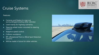 Cruise Systems
Features:
 Cameras and Radars to map out
surroundings(including other vehicles)
 Used mainly for highway scenarios.
 Steering wheel motor mounted to steering
column.
 Adaptive speed control.
 Collision avoidance
 RP-1(Rotational Point or Blind Spot Detection
sensors)
 Will be made in future for other vehicles.
 