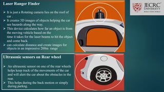 Laser Ranger Finder
 It is just a Rotating camera lies on the roof of
car .
 It creates 3D images of objects helping the car
see hazards along the way.
 This device calculates how far an object is from
the moving vehicle based on the
time it takes for the laser beams to hit the object
and come back.
 can calculate distance and create images for
objects in an impressive 200m range.
Ultrasonic sensors on Rear wheel
 An ultrasonic sensor on one of the rear wheels
helps keep track of the movements of the car
and will alert the car about the obstacles in the
rear.
 This helps during the back motion or simply
during parkng.
 