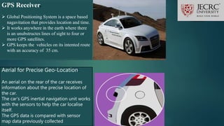 GPS Receiver.
 Global Positioning System is a space based
nagavitation that provides location and time.
 It works anywhere in the earth where there
is an unubstructes lines of sight to four or
more GPS satellites.
 GPS keeps the vehicles on its intented route
with an accuracy of 35 cm.
Aerial for Precise Geo-Location:
An aerial on the rear of the car receives
information about the precise location of
the car.
The car’s GPS inertial navigation unit works
with the sensors to help the car localise
itself.
The GPS data is compared with sensor
map data previously collected
 