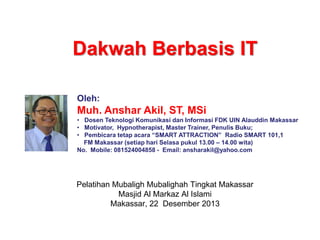 Dakwah Berbasis IT
Oleh:
Muh. Anshar Akil, ST, MSi
• Dosen Teknologi Komunikasi dan Informasi FDK UIN Alauddin Makassar
• Motivator, Hypnotherapist, Master Trainer, Penulis Buku;
• Pembicara tetap acara “SMART ATTRACTION” Radio SMART 101,1
FM Makassar (setiap hari Selasa pukul 13.00 – 14.00 wita)
No. Mobile: 081524004858 - Email: ansharakil@yahoo.com
Pelatihan Mubaligh Mubalighah Tingkat Makassar
Masjid Al Markaz Al Islami
Makassar, 22 Desember 2013
 