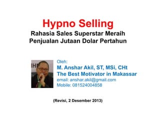 Hypno Selling
Rahasia Sales Superstar Meraih
Penjualan Jutaan Dolar Pertahun

Oleh:

M. Anshar Akil, ST, MSi, CHt
The Best Motivator in Makassar
email: anshar.akil@gmail.com
Mobile: 081524004858

(Revisi, 2 Desember 2013)

 