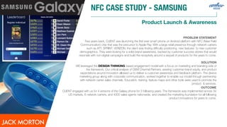 NFC CASE STUDY - SAMSUNG
Product Launch & Awareness
PROBLEM STATEMENT
Few years back, CLIENT was launching the ﬁrst ever smart phone on Android platform with NFC (Near Field
Communication) chip that was the precursor to Apple Pay. With a large retail presence through network carriers
such as ATT, SPRINT, VERIZON, the client was ﬁnding diﬃculty positioning new features to new customer
demographics. They were looking for a solid brand awareness, backed by customer success stories that would
resonate with non-digital campaigns and build the receptivity around a sequel of products for the years to come.
SOLUTION
WE leveraged the DESIGN THINKING based engagement model with a focus on marketing and branding side of
the framework. Our critical analysis of OEM Channel Partners, existing customer-brand equity, and product
expectations around innovation allowed us to deliver a customer awareness and feedback platform. The device
marketing group along with corporate communication, worked together to enable our model through partnership
with network carrier sales channels. Education, training, feature maps and other tools were used to promote the
product & services.
OUTCOME
CLIENT engaged with us for 4 versions of the Galaxy phone for 3 following years. The framework was implemented across 34
US markets, 6 network carriers, and 4000 sales agents nationwide, and created the marketing foundation for all following
product innovations for years to come.
 