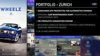 PORTFOLIO - ZURICH
▸ CONSUMER APP PROTOTYPE FOR AUTOMOTIVE OWNERS
▸ PERSONAL CAR MAINTENANCE DIARY, PROMOTIONS, LOYALTY,
AND COVERAGE INFO
▸ F&I PRODUCTS SUGGESTION ENGINE
▸ DELIVERED COMPLETE PRODUCT STRATEGY, USER EXPERIENCE,
IDEATION, PROTOTYPE DESIGN
▸ UX, UI AND ANIMATION
 