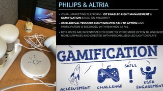 PHILIPS & ALTRIA
▸ VISUAL MARKETING PLATFORM - IOT ENABLED LIGHT MANAGEMENT &
GAMIFICATION BASED ON PROXIMITY
▸ USER ARRIVAL TRIGGERS LIGHT INDUCED CALL TO ACTION AND
PARTICIPATION IS RECORDED WITH REWARDS AT PoS
▸ BETA USERS ARE INCENTIVIZED TO COME TO STORE MORE OFTEN TO UNCOVER
MORE SURPRISES AND GREETED WITH PERSONALIZED LED LIGHT DISPLAYS
 