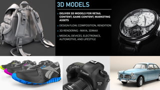 3D MODELS
▸ DELIVER 3D MODELS FOR RETAIL
CONTENT, GAME CONTENT, MARKETING
ASSETS
▸ DESIGN FLOW, COMPOSITION, RENDITION
▸ 3D RENDERING - MAYA, 3DMAX
▸ MEDICAL DEVICES, ELECTRONICS,
AUTOMOTIVE, AND LIFESTYLE
 