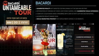 BACARDI
▸ AUGMENTED REALITY APP TARGETED FOR MILLENNIALS AT THE BAR AND BEYOND
▸ INTEGRATION OF CHROMA KEY VIDEO, LIVE PHONE CAMERA, AND AUGMENTED VISUAL EXPERIENCE
▸ COMPLETE CLOUD BASED VIDEO STREAMING WITH USER ACTIVITY CAPTURE AND REPORTING
▸ AUGMENTED REALITY IMAGE SCAN
▸ SOCIAL MARKETING STRATEGY POST DEPLOYMENT ACROSS 14 US MARKETS
 