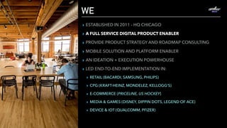 WE
▸ ESTABLISHED IN 2011 - HQ CHICAGO
▸ A FULL SERVICE DIGITAL PRODUCT ENABLER
▸ PROVIDE PRODUCT STRATEGY AND ROADMAP CONSULTING
▸ MOBILE SOLUTION AND PLATFORM ENABLER
▸ AN IDEATION + EXECUTION POWERHOUSE
▸ LED END-TO-END IMPLEMENTATION IN:
▸ RETAIL (BACARDI, SAMSUNG, PHILIPS)
▸ CPG (KRAFT-HEINZ, MONDELEZ, KELLOGG’S)
▸ E-COMMERCE (PRICELINE, US HOCKEY)
▸ MEDIA & GAMES (DISNEY, DIPPIN DOTS, LEGEND OF ACE)
▸ DEVICE & IOT (QUALCOMM, PFIZER)
 