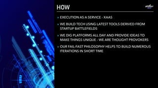 HOW
▸ EXECUTION AS A SERVICE - XAAS
▸ WE BUILD TECH USING LATEST TOOLS DERIVED FROM
STARTUP BATTLEFIELDS
▸ WE DIG PLATFORMS ALL DAY AND PROVIDE IDEAS TO
MAKE THINGS UNIQUE - WE ARE THOUGHT PROVOKERS
▸ OUR FAIL-FAST PHILOSOPHY HELPS TO BUILD NUMEROUS
ITERATIONS IN SHORT TIME
 
