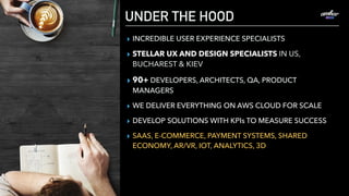 UNDER THE HOOD
▸ INCREDIBLE USER EXPERIENCE SPECIALISTS
▸ STELLAR UX AND DESIGN SPECIALISTS IN US,
BUCHAREST & KIEV
▸ 90+ DEVELOPERS, ARCHITECTS, QA, PRODUCT
MANAGERS
▸ WE DELIVER EVERYTHING ON AWS CLOUD FOR SCALE
▸ DEVELOP SOLUTIONS WITH KPIs TO MEASURE SUCCESS
▸ SAAS, E-COMMERCE, PAYMENT SYSTEMS, SHARED
ECONOMY, AR/VR, IOT, ANALYTICS, 3D
 