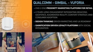 QUALCOMM - GIMBAL - VUFORIA
▸ END-2-END PROXIMITY MARKETING PLATFORM FOR RETAIL
▸ 4 YEARS LONG ENGAGEMENT INTEGRATING IBEACONS,
GEOFENCE, AUGMENTED REALITY, CONTENT STRATEGY, AND
CONSUMER ADOPTION
▸ DESIGN THINKING DRIVEN MARKETING AND UX ROADMAP
▸ GAMIFICATION DRIVEN LOYALTY PLATFORM WITH SOCIAL
INTEGRATION
 